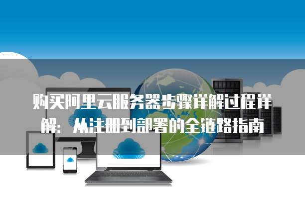 购买阿里云服务器步骤详解过程详解:从注册到部署的全链路指南