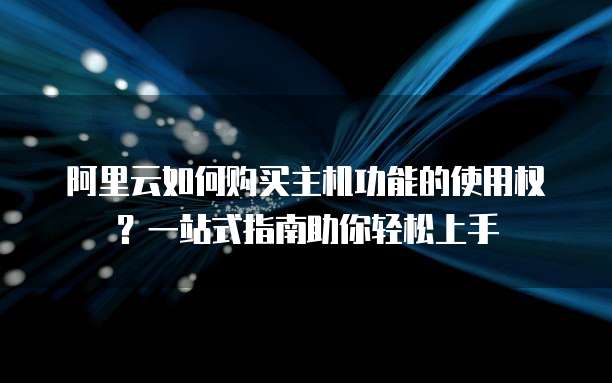 阿里云如何购买主机功能的使用权?一站式指南助你轻松上手
