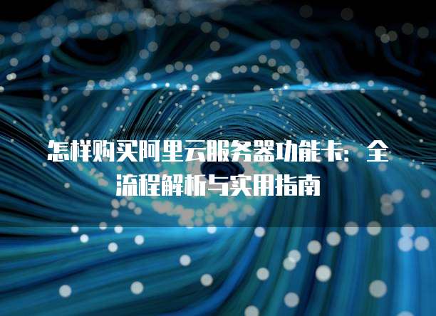 怎样购买阿里云服务器功能卡：全流程解析与实用指南