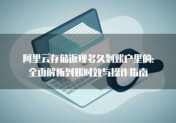 阿里云存储返现多久到账户里的:全面解析到账时效与操作指南