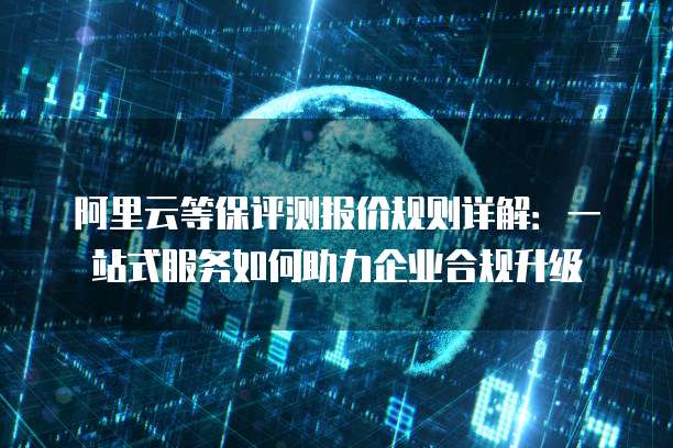 阿里云等保评测报价规则详解:一站式服务如何助力企业合规升级