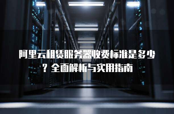 阿里云租赁服务器收费标准是多少?全面解析与实用指南