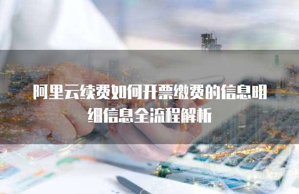 阿里云续费如何开票缴费的信息明细信息全流程解析
