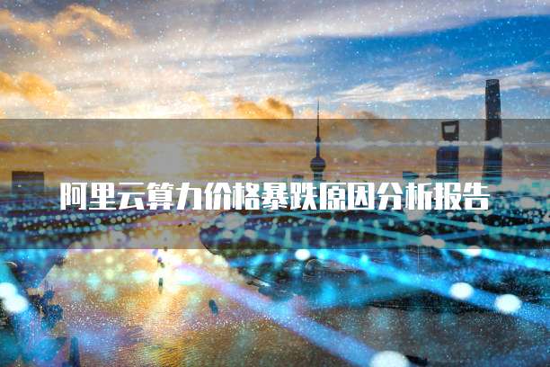 阿里云算力价格暴跌原因分析报告