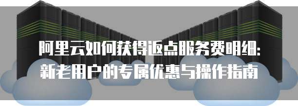 阿里云如何获得返点服务费明细:新老用户的专属优惠与操作指南