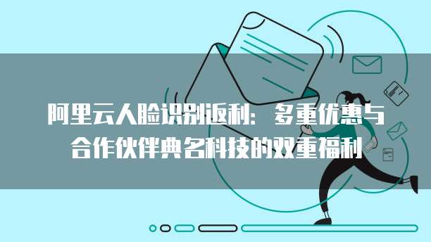 阿里云人脸识别返利：多重优惠与合作伙伴典名科技的双重福利