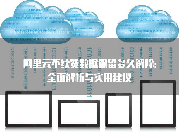 阿里云不续费数据保留多久解除:全面解析与实用建议