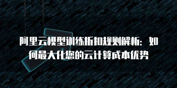 阿里云模型训练折扣规则解析:如何最大化您的云计算成本优势