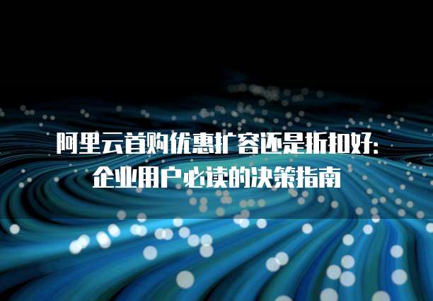 阿里云首购优惠扩容还是折扣好：企业用户必读的决策指南