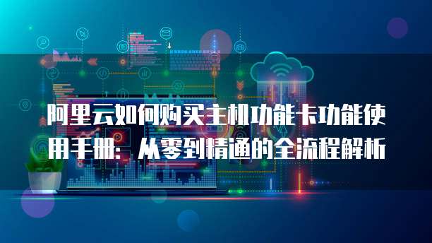 阿里云如何购买主机功能卡功能使用手册:从零到精通的全流程解析