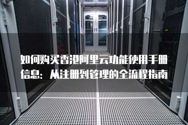 如何购买香港阿里云功能使用手册信息:从注册到管理的全流程指南