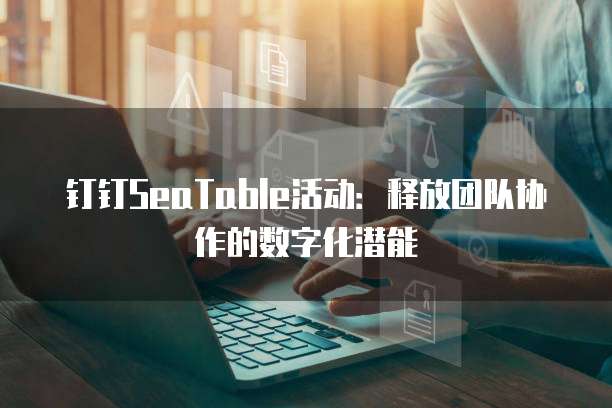 钉钉SeaTable活动:释放团队协作的数字化潜能