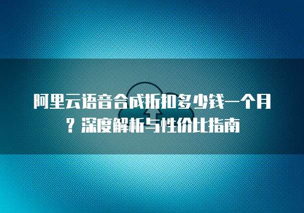 阿里云语音合成折扣多少钱一个月?深度解析与性价比指南