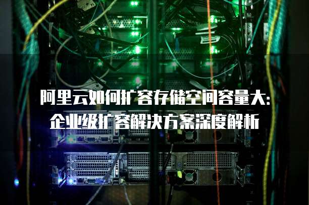 阿里云如何扩容存储空间容量大:企业级扩容解决方案深度解析