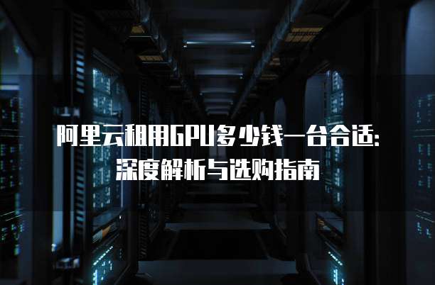 阿里云租用GPU多少钱一台合适:深度解析与选购指南