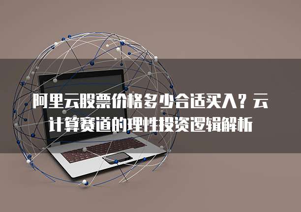 阿里云股票价格多少合适买入?云计算赛道的理性投资逻辑解析
