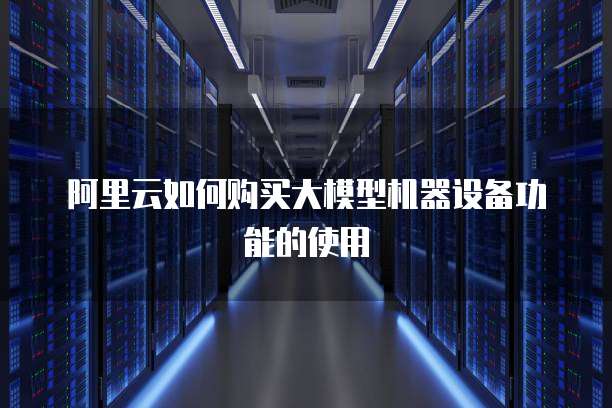 阿里云如何购买大模型机器设备功能的使用