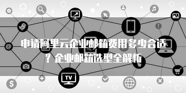 申请阿里云企业邮箱费用多少合适？企业邮箱选型全解析