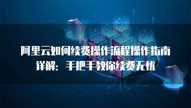 阿里云如何续费操作流程操作指南详解:手把手教你续费无忧