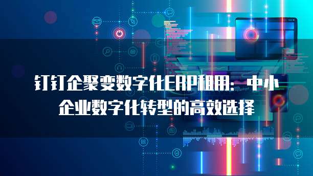 钉钉企聚变数字化ERP租用:中小企业数字化转型的高效选择