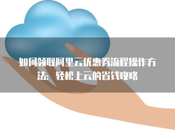 如何领取阿里云优惠券流程操作方法:轻松上云的省钱攻略
