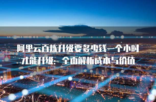 阿里云百炼升级要多少钱一个小时才能升级:全面解析成本与价值