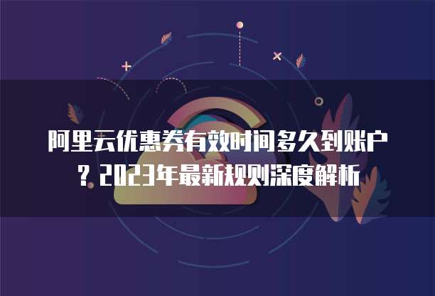 阿里云优惠券有效时间多久到账户?2023年最新规则深度解析