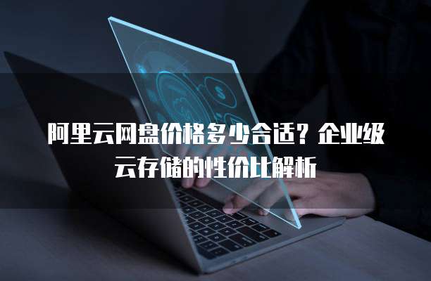 阿里云网盘价格多少合适？企业级云存储的性价比解析