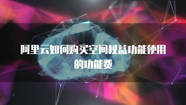 阿里云如何购买空间权益功能使用的功能费