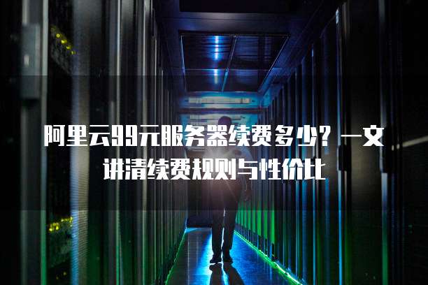 阿里云99元服务器续费多少?一文讲清续费规则与性价比