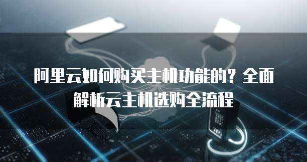 阿里云如何购买主机功能的?全面解析云主机选购全流程