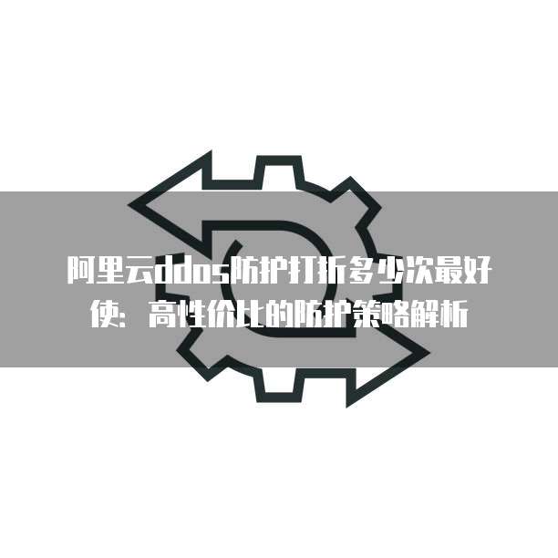 阿里云ddos防护打折多少次最好使：高性价比的防护策略解析