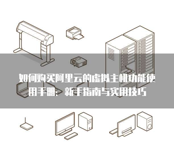 如何购买阿里云的虚拟主机功能使用手册:新手指南与实用技巧