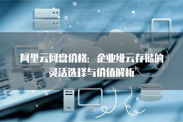 阿里云网盘价格:企业级云存储的灵活选择与价值解析