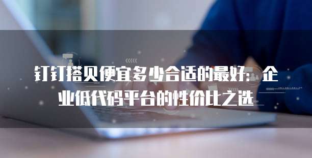 钉钉搭贝便宜多少合适的最好:企业低代码平台的性价比之选