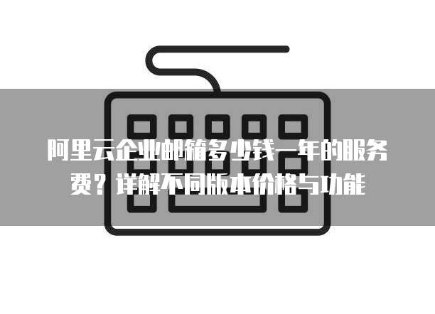阿里云企业邮箱多少钱一年的服务费?详解不同版本价格与功能