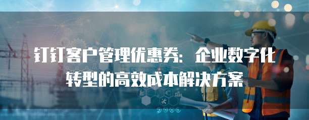 钉钉客户管理优惠券:企业数字化转型的高效成本解决方案