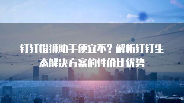 钉钉橙狮助手便宜不？解析钉钉生态解决方案的性价比优势