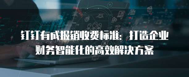 钉钉有成报销收费标准:打造企业财务智能化的高效解决方案