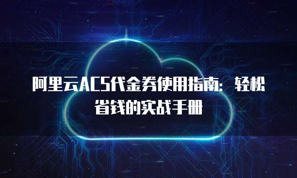 阿里云ACS代金券使用指南:轻松省钱的实战手册