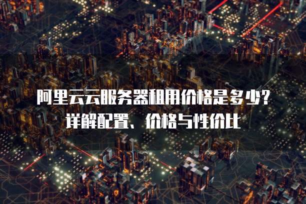 阿里云云服务器租用价格是多少?详解配置、价格与性价比