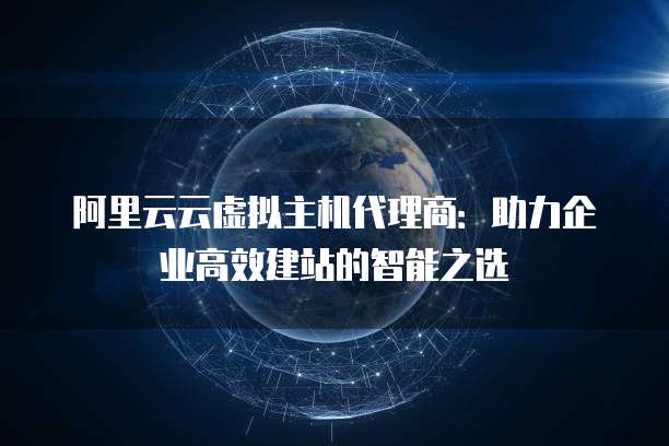 阿里云云虚拟主机代理商:助力企业高效建站的智能之选