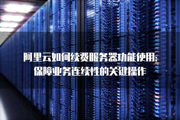 阿里云如何续费服务器功能使用:保障业务连续性的关键操作