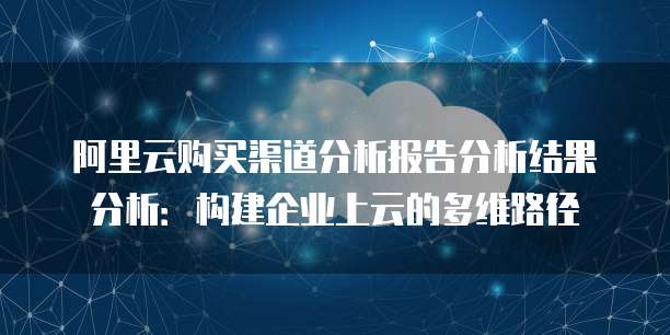 阿里云购买渠道分析报告分析结果分析:构建企业上云的多维路径