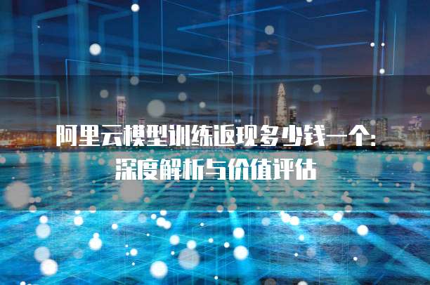 阿里云模型训练返现多少钱一个:深度解析与价值评估