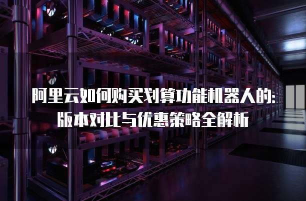 阿里云如何购买划算功能机器人的:版本对比与优惠策略全解析