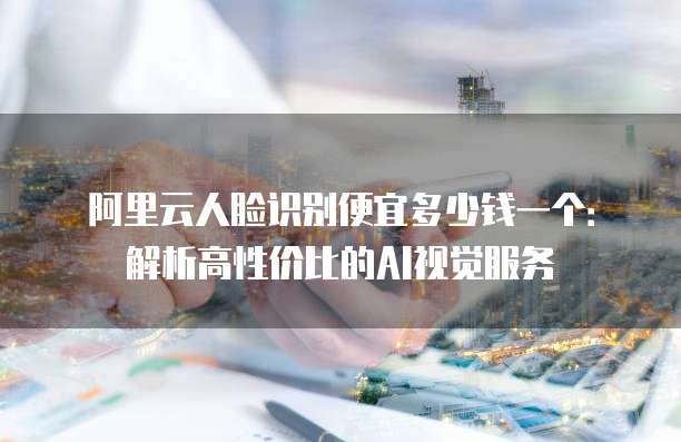 阿里云人脸识别便宜多少钱一个：解析高性价比的AI视觉服务