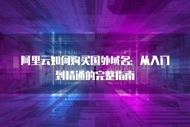 阿里云如何购买国外域名:从入门到精通的完整指南
