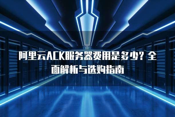阿里云ACK服务器费用是多少?全面解析与选购指南
