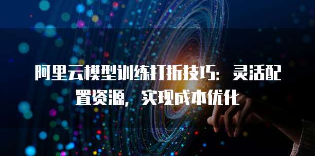 阿里云模型训练打折技巧:灵活配置资源,实现成本优化